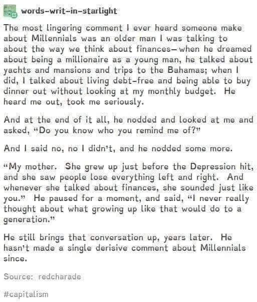 words-writ-in-starlight

The most lingering comment I ever heard someone make about Millennials was an older man I was talking to about the way we think about finances - when he dreamed about being a millionaire as a young man, he talked about yachts and mansions and trips to the Bahamas; when I did, I talked about living debt-free and being able to buy dinner out without looking at my monthly budget. He heard me out, took me seriously.

And at the end of it all, he nodded and looked at me and asked, "Do you know who you remind me of?"

And I said no, no I didn't, and he nodded some more.

"My mother. She grew up just before the Depression hit, and she saw people lose everything left and right. And whenever she talked about finances, she sounded just like you." He paused for a moment, and said, "I never really thought about what growing up like that would do to a generation."

He still brings that conversation up, years later. He hasn't made a single derisive comment about Millennials since.

Source: redcharade
#capitalism